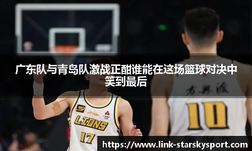 广东队与青岛队激战正酣谁能在这场篮球对决中笑到最后