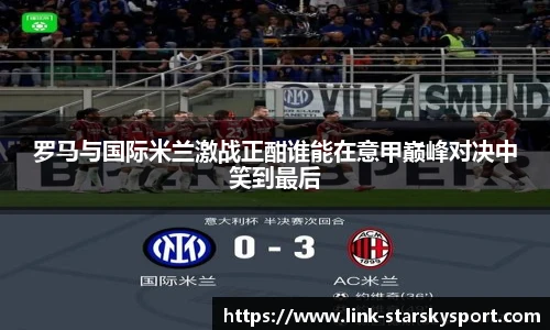 罗马与国际米兰激战正酣谁能在意甲巅峰对决中笑到最后